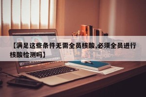 【满足这些条件无需全员核酸,必须全员进行核酸检测吗】