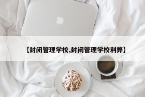 【封闭管理学校,封闭管理学校利弊】