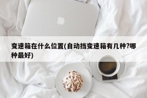 变速箱在什么位置(自动挡变速箱有几种?哪种最好)