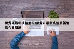 黑龙江最新疫情通报/黑龙江最新疫情最新消息今日新增