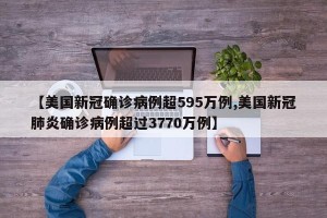 【美国新冠确诊病例超595万例,美国新冠肺炎确诊病例超过3770万例】