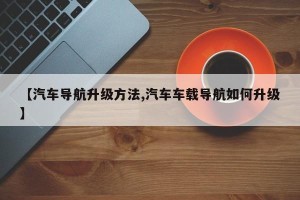 【汽车导航升级方法,汽车车载导航如何升级】