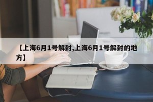 【上海6月1号解封,上海6月1号解封的地方】