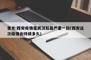曾光:西安疫情是武汉后最严重一回(西安这次疫情会持续多久)