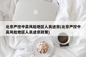 北京严控中高风险地区人员进京(北京严控中高风险地区人员进京政策)
