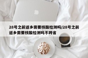 28号之前返乡需要核酸检测吗/28号之前返乡需要核酸检测吗不跨省