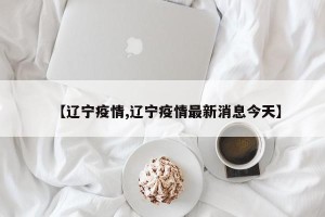 【辽宁疫情,辽宁疫情最新消息今天】