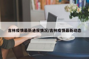 吉林疫情最新通报情况/吉林疫情最新动态