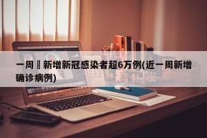 一周內新增新冠感染者超6万例(近一周新增确诊病例)