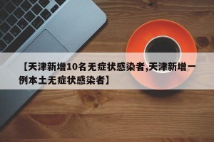 【天津新增10名无症状感染者,天津新增一例本土无症状感染者】
