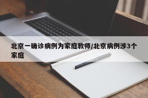北京一确诊病例为家庭教师/北京病例涉3个家庭