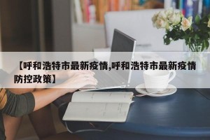 【呼和浩特市最新疫情,呼和浩特市最新疫情防控政策】
