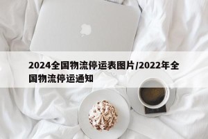2024全国物流停运表图片/2022年全国物流停运通知