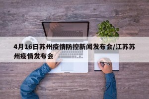 4月16日苏州疫情防控新闻发布会/江苏苏州疫情发布会