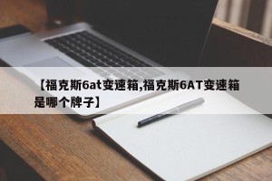 【福克斯6at变速箱,福克斯6AT变速箱是哪个牌子】