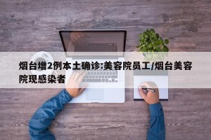 烟台增2例本土确诊:美容院员工/烟台美容院现感染者