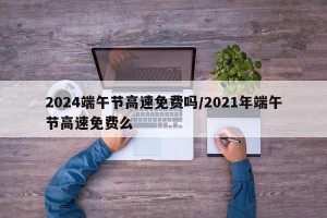 2024端午节高速免费吗/2021年端午节高速免费么