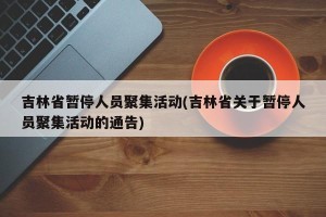 吉林省暂停人员聚集活动(吉林省关于暂停人员聚集活动的通告)