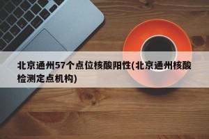 北京通州57个点位核酸阳性(北京通州核酸检测定点机构)