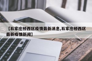 【石家庄桥西区疫情最新消息,石家庄桥西区最新疫情新闻】