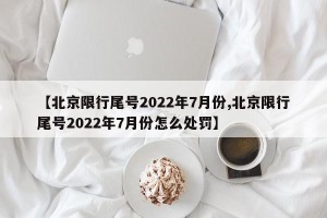 【北京限行尾号2022年7月份,北京限行尾号2022年7月份怎么处罚】