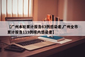 【广州本轮累计报告63例感染者,广州全市累计报告119例境内感染者】