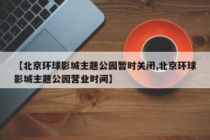【北京环球影城主题公园暂时关闭,北京环球影城主题公园营业时间】