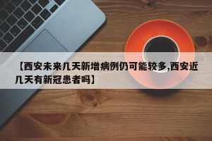 【西安未来几天新增病例仍可能较多,西安近几天有新冠患者吗】