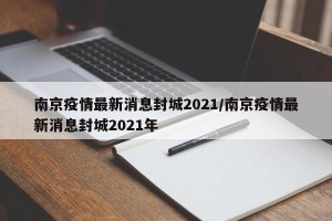 南京疫情最新消息封城2021/南京疫情最新消息封城2021年