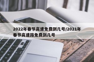 2022年春节高速免费到几号/2021年春节高速路免费到几号