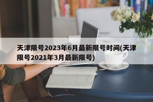 天津限号2023年6月最新限号时间(天津限号2021年3月最新限号)