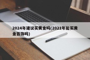 2024年建议买黄金吗(2021年能买黄金首饰吗)