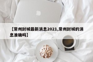【常州封城最新消息2021,常州封城的消息准确吗】