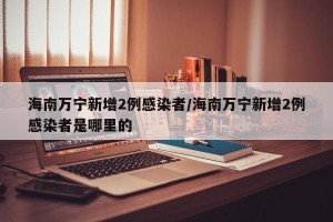 海南万宁新增2例感染者/海南万宁新增2例感染者是哪里的