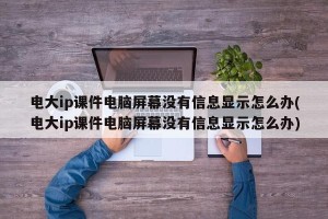 电大ip课件电脑屏幕没有信息显示怎么办(电大ip课件电脑屏幕没有信息显示怎么办)
