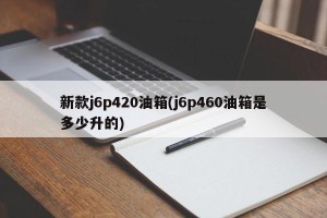 新款j6p420油箱(j6p460油箱是多少升的)