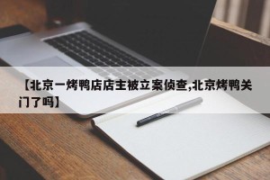 【北京一烤鸭店店主被立案侦查,北京烤鸭关门了吗】