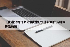 【快递公司什么时候放假,快递公司什么时候开始放假】