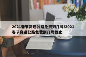 2021春节高速公路免费到几号/2021春节高速公路免费到几号截止