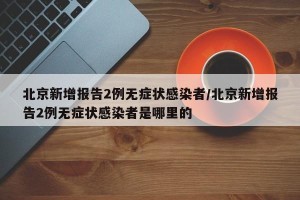 北京新增报告2例无症状感染者/北京新增报告2例无症状感染者是哪里的
