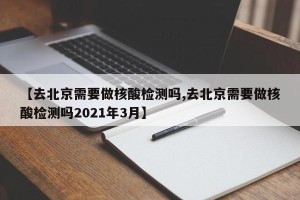 【去北京需要做核酸检测吗,去北京需要做核酸检测吗2021年3月】