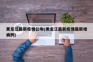 黑龙江最新疫情公布(黑龙江最新疫情最新增病例)