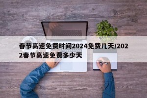 春节高速免费时间2024免费几天/2022春节高速免费多少天