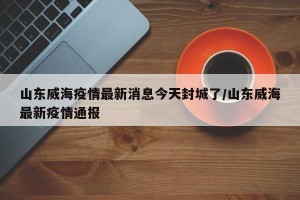 山东威海疫情最新消息今天封城了/山东威海最新疫情通报