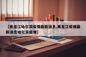 【黑龙江哈尔滨疫情最新消息,黑龙江疫情最新消息哈尔滨疫情】