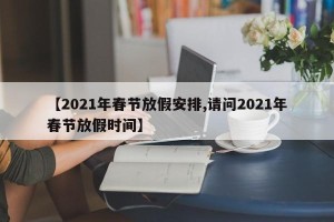 【2021年春节放假安排,请问2021年春节放假时间】