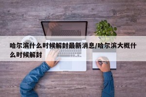哈尔滨什么时候解封最新消息/哈尔滨大概什么时候解封