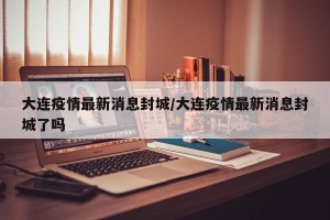 大连疫情最新消息封城/大连疫情最新消息封城了吗