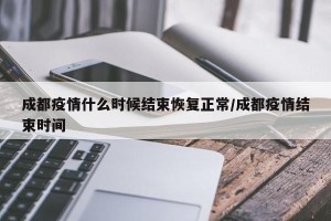 成都疫情什么时候结束恢复正常/成都疫情结束时间