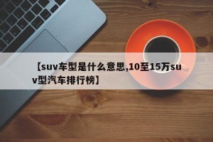 【suv车型是什么意思,10至15万suv型汽车排行榜】